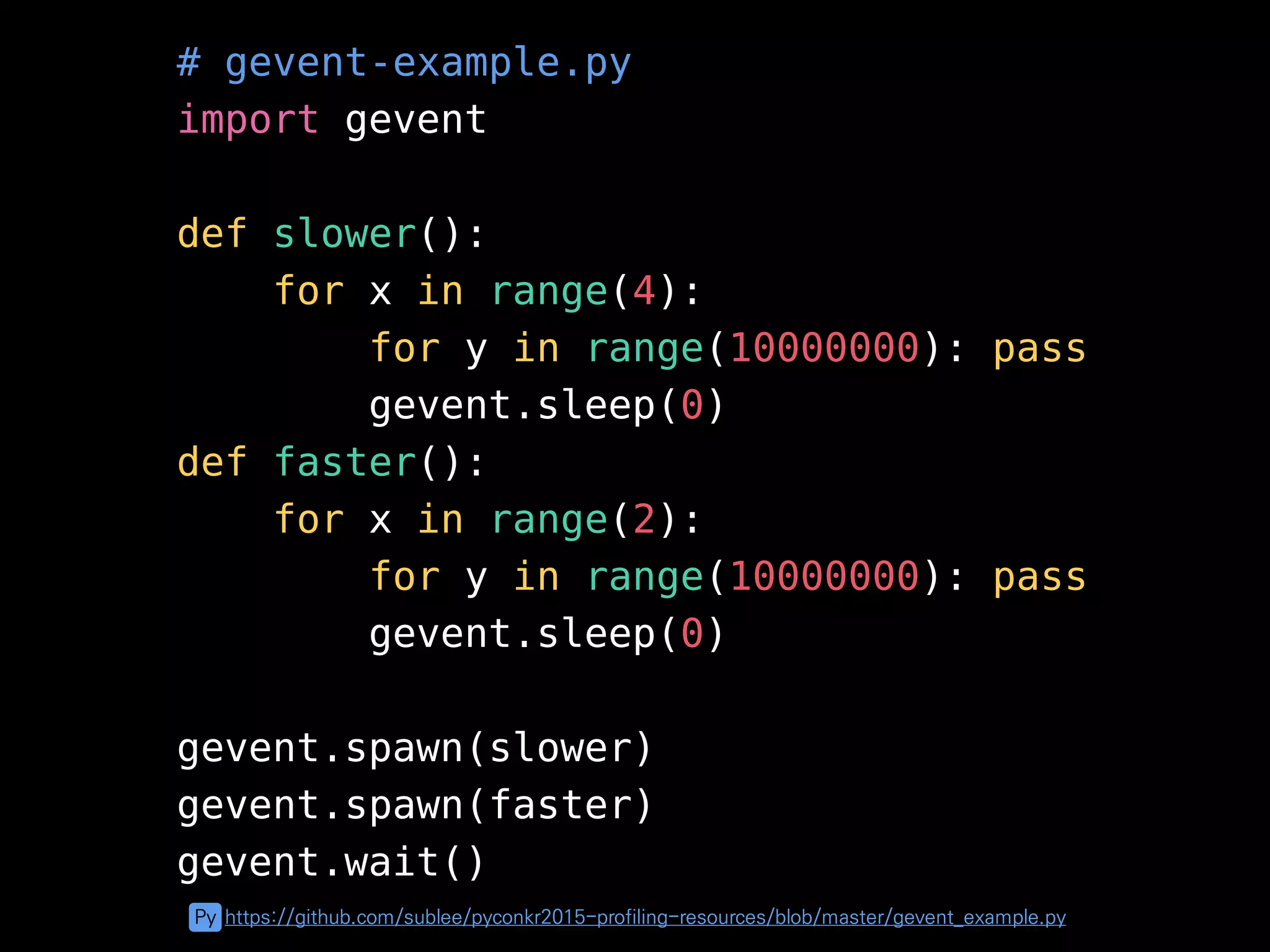# gevent-example.py
import gevent
def slower():
for x in range(4):
for y in range(10000000): pass
gevent.sleep(0)
def faster():
for x in range(2):
for y in range(10000000): pass
gevent.sleep(0)
gevent.spawn(slower)
gevent.spawn(faster)
gevent.wait()
Py https://github.com/sublee/pyconkr2015-profiling-resources/blob/master/gevent_example.py
 