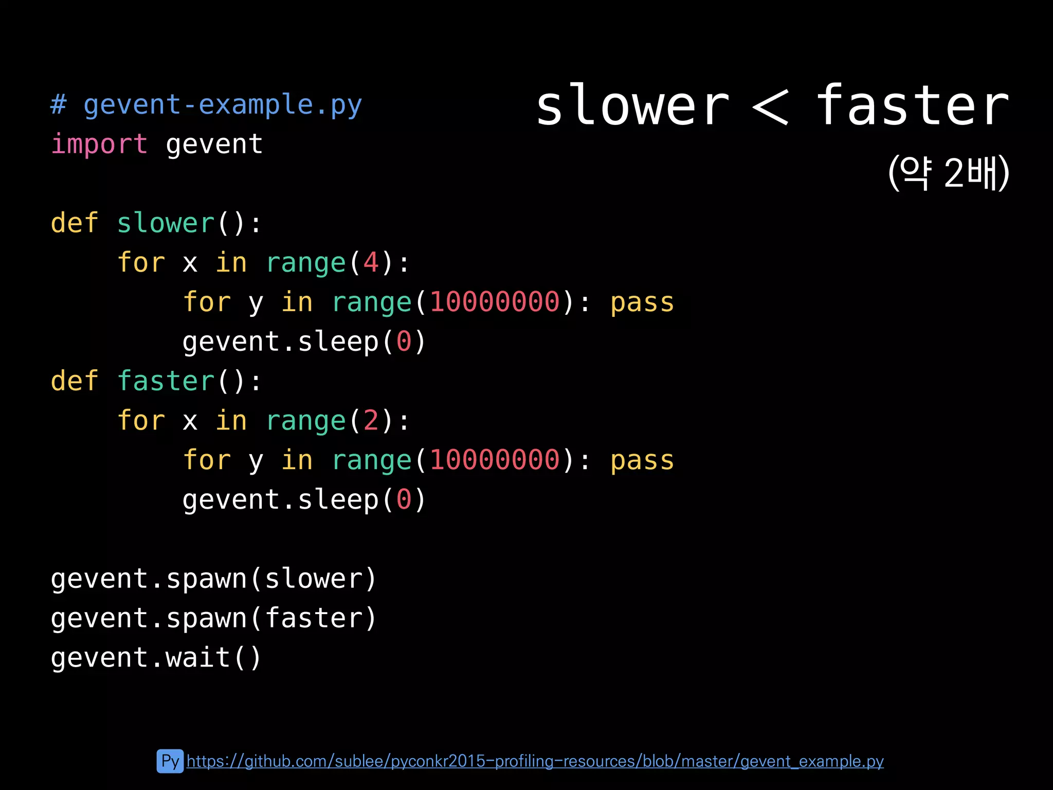 # gevent-example.py
import gevent
def slower():
for x in range(4):
for y in range(10000000): pass
gevent.sleep(0)
def faster():
for x in range(2):
for y in range(10000000): pass
gevent.sleep(0)
gevent.spawn(slower)
gevent.spawn(faster)
gevent.wait()
slower ＜ faster
(약 2배)
Py https://github.com/sublee/pyconkr2015-profiling-resources/blob/master/gevent_example.py
 