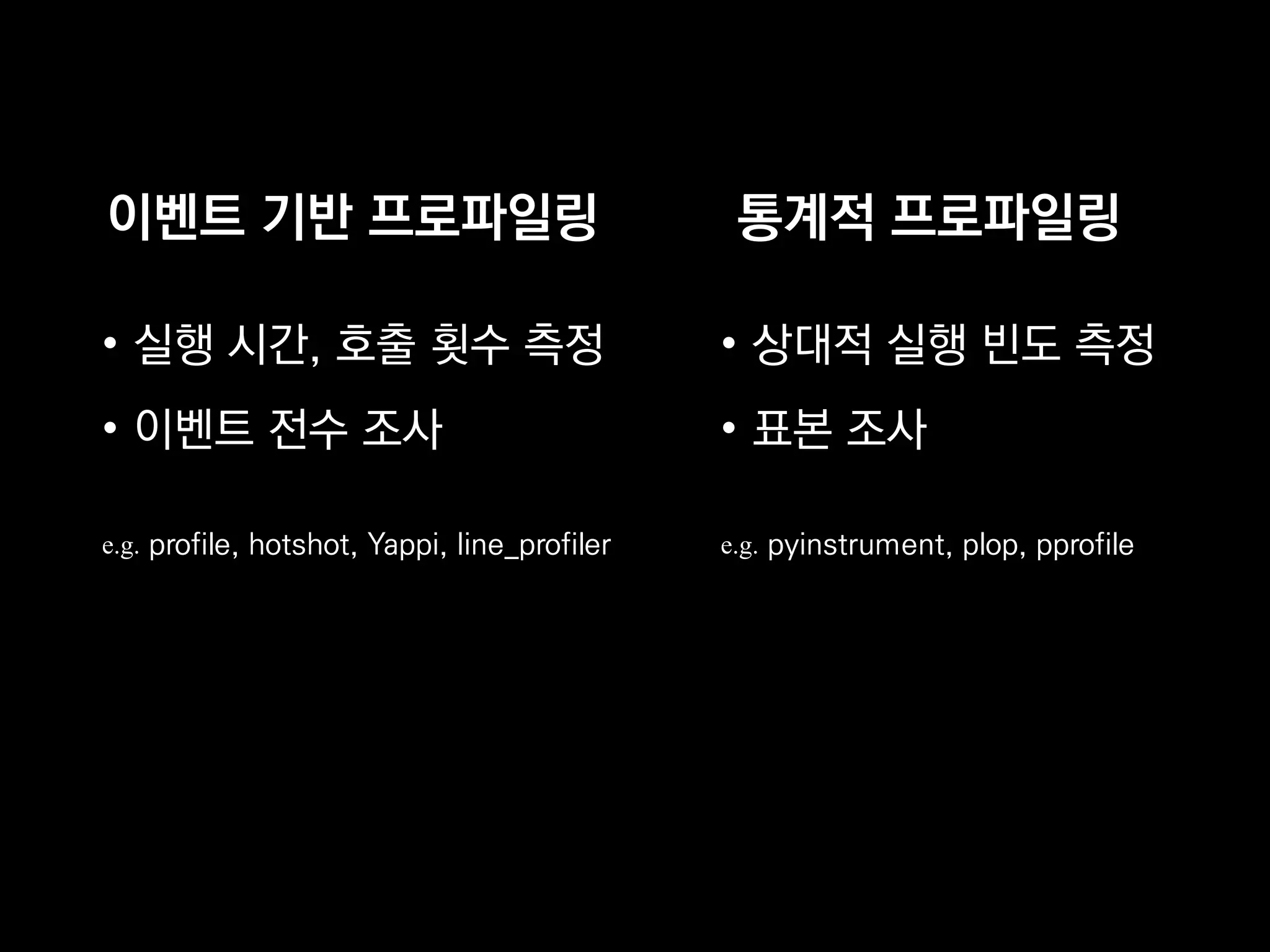 이벤트 기반 프로파일링
• 실행 시간, 호출 횟수 측정
• 이벤트 전수 조사
e.g. profile, hotshot, Yappi, line_profiler
통계적 프로파일링
• 상대적 실행 빈도 측정
• 표본 조사
e.g. pyinstrument, plop, pprofile
 