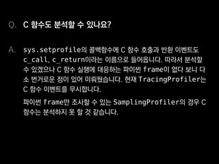 C 함수도 분석할 수 있나요?
sys.setprofile의 콜백함수에 C 함수 호출과 반환 이벤트도
c_call, c_return이라는 이름으로 들어옵니다. 따라서 분석할
수 있겠으나 C 함수 실행에 대응하는 파이썬 frame이 없다 보니 다
소 번거로운 점이 있어 미뤄뒀습니다. 현재 TracingProfiler는
C 함수 이벤트를 무시합니다.
파이썬 frame만 조사할 수 있는 SamplingProfiler의 경우 C
함수는 분석하지 못할 것 같습니다.
Q.
A.
 