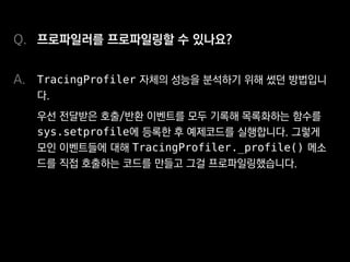 프로파일러를 프로파일링할 수 있나요?
TracingProfiler 자체의 성능을 분석하기 위해 썼던 방법입니
다.
우선 전달받은 호출/반환 이벤트를 모두 기록해 목록화하는 함수를
sys.setprofile에 등록한 후 예제코드를 실행합니다. 그렇게
모인 이벤트들에 대해 TracingProfiler._profile() 메소
드를 직접 호출하는 코드를 만들고 그걸 프로파일링했습니다.
Q.
A.
 