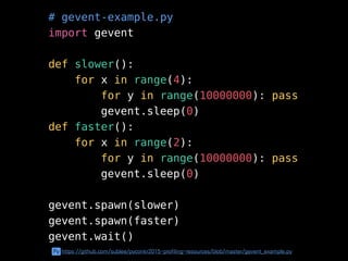 # gevent-example.py
import gevent
def slower():
for x in range(4):
for y in range(10000000): pass
gevent.sleep(0)
def faster():
for x in range(2):
for y in range(10000000): pass
gevent.sleep(0)
gevent.spawn(slower)
gevent.spawn(faster)
gevent.wait()
Py https://github.com/sublee/pyconkr2015-profiling-resources/blob/master/gevent_example.py
 