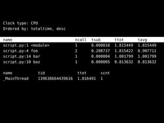 Clock type: CPU
Ordered by: totaltime, desc
name ncall tsub ttot tavg
script.py:1 <module> 1 0.000018 1.815449 1.815449
script.py:4 foo 2 0.288737 1.815422 0.907711
script.py:14 bar 1 0.000004 1.001799 1.001799
script.py:10 baz 1 0.000005 0.813632 0.813632
name tid ttot scnt
_MainThread 139638664439616 1.816491 1
 