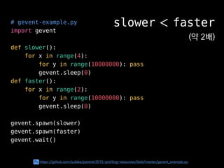# gevent-example.py
import gevent
def slower():
for x in range(4):
for y in range(10000000): pass
gevent.sleep(0)
def faster():
for x in range(2):
for y in range(10000000): pass
gevent.sleep(0)
gevent.spawn(slower)
gevent.spawn(faster)
gevent.wait()
slower ＜ faster
(약 2배)
Py https://github.com/sublee/pyconkr2015-profiling-resources/blob/master/gevent_example.py
 