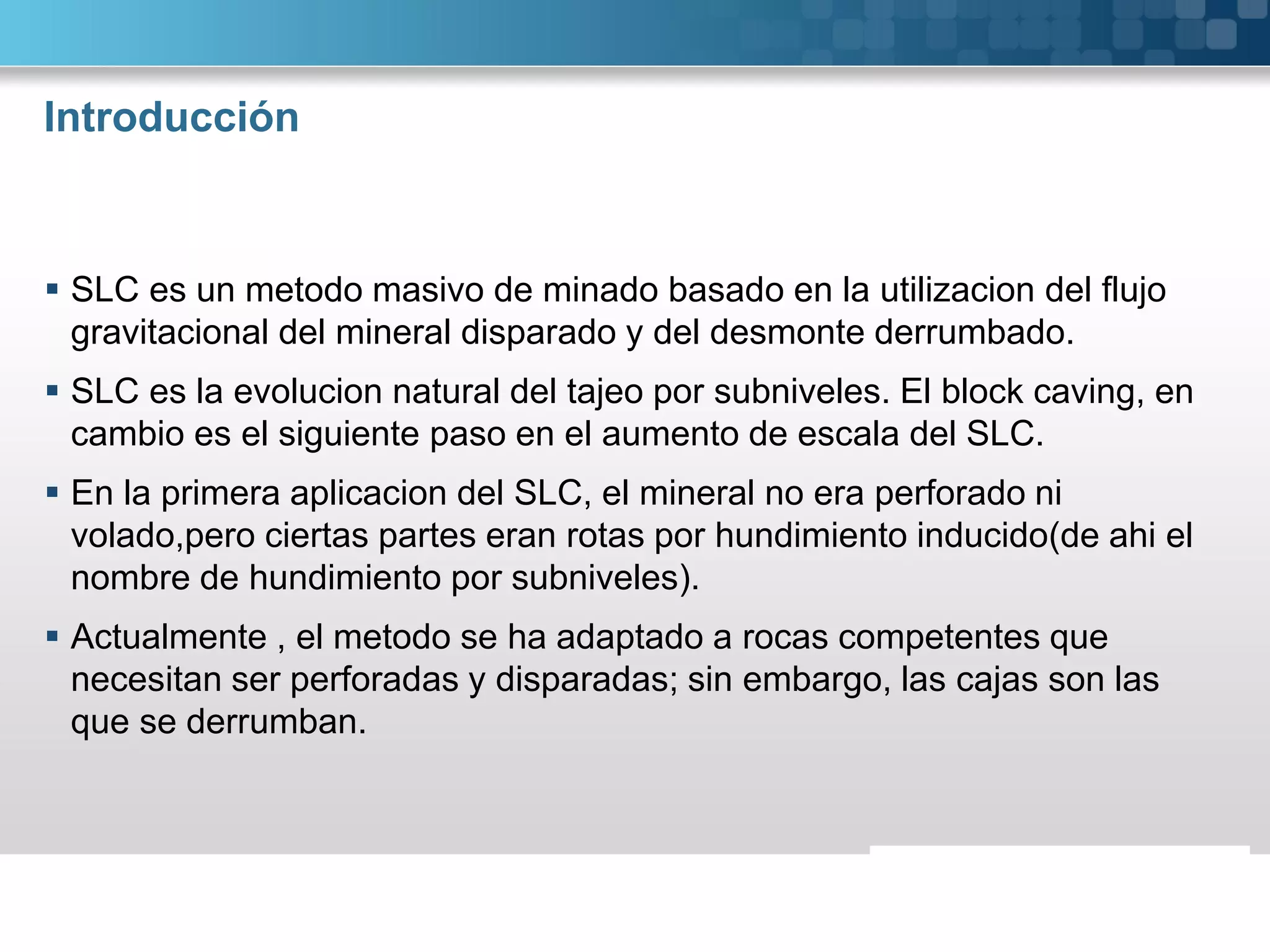 Introducción
 SLC es un metodo masivo de minado basado en la utilizacion del flujo
gravitacional del mineral disparado y del desmonte derrumbado.
 SLC es la evolucion natural del tajeo por subniveles. El block caving, en
cambio es el siguiente paso en el aumento de escala del SLC.
 En la primera aplicacion del SLC, el mineral no era perforado ni
volado,pero ciertas partes eran rotas por hundimiento inducido(de ahi el
nombre de hundimiento por subniveles).
 Actualmente , el metodo se ha adaptado a rocas competentes que
necesitan ser perforadas y disparadas; sin embargo, las cajas son las
que se derrumban.
 