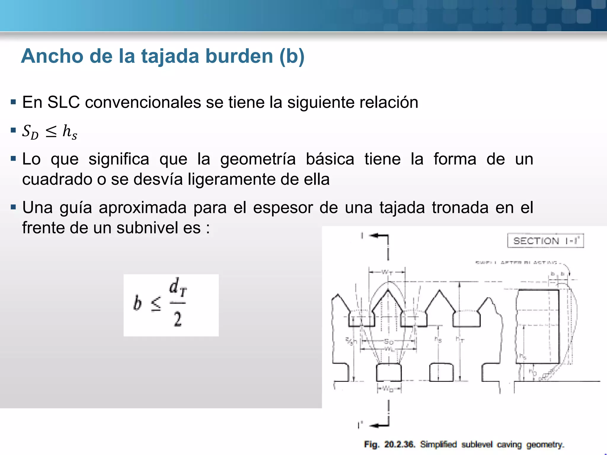 Ancho de la tajada burden (b)
 En SLC convencionales se tiene la siguiente relación
 ≤ ℎ
 Lo que significa que la geometría básica tiene la forma de un
cuadrado o se desvía ligeramente de ella
 Una guía aproximada para el espesor de una tajada tronada en el
frente de un subnivel es :
 