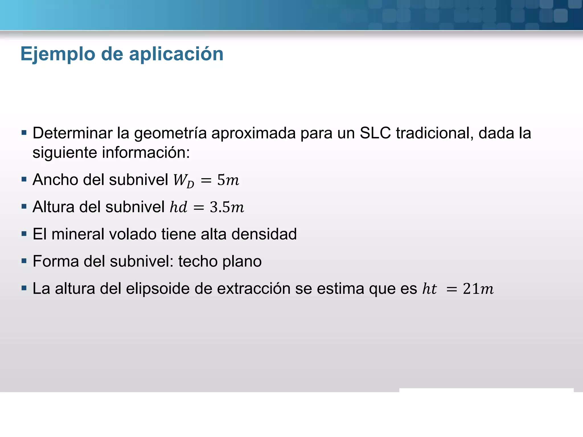 Ejemplo de aplicación
 Determinar la geometría aproximada para un SLC tradicional, dada la
siguiente información:
 Ancho del subnivel = 5
 Altura del subnivel ℎ = 3.5
 El mineral volado tiene alta densidad
 Forma del subnivel: techo plano
 La altura del elipsoide de extracción se estima que es ℎ = 21
 