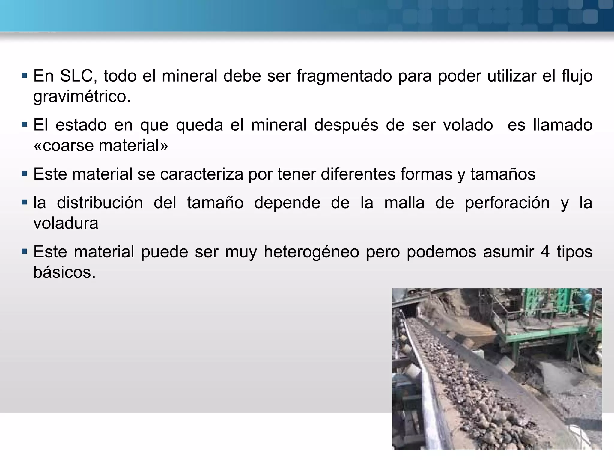  En SLC, todo el mineral debe ser fragmentado para poder utilizar el flujo
gravimétrico.
 El estado en que queda el mineral después de ser volado es llamado
«coarse material»
 Este material se caracteriza por tener diferentes formas y tamaños
 la distribución del tamaño depende de la malla de perforación y la
voladura
 Este material puede ser muy heterogéneo pero podemos asumir 4 tipos
básicos.
 