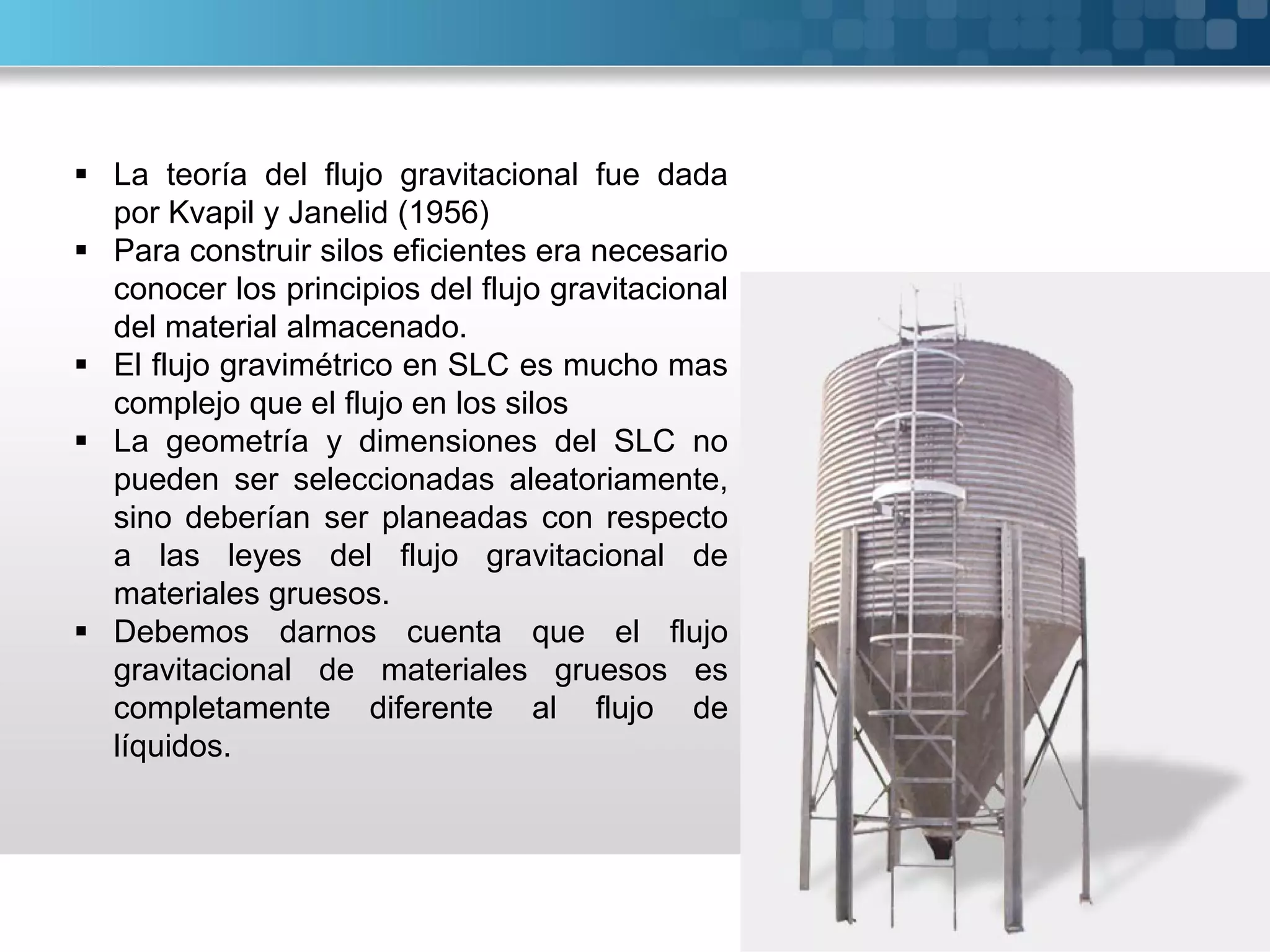 La teoría del flujo gravitacional fue dada
por Kvapil y Janelid (1956)
 Para construir silos eficientes era necesario
conocer los principios del flujo gravitacional
del material almacenado.
 El flujo gravimétrico en SLC es mucho mas
complejo que el flujo en los silos
 La geometría y dimensiones del SLC no
pueden ser seleccionadas aleatoriamente,
sino deberían ser planeadas con respecto
a las leyes del flujo gravitacional de
materiales gruesos.
 Debemos darnos cuenta que el flujo
gravitacional de materiales gruesos es
completamente diferente al flujo de
líquidos.
 