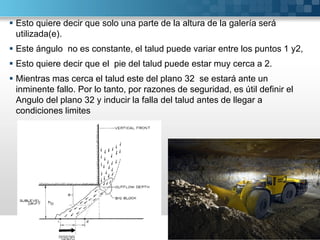  Esto quiere decir que solo una parte de la altura de la galería será
utilizada(e).
 Este ángulo no es constante, el talud puede variar entre los puntos 1 y2,
 Esto quiere decir que el pie del talud puede estar muy cerca a 2.
 Mientras mas cerca el talud este del plano 32 se estará ante un
inminente fallo. Por lo tanto, por razones de seguridad, es útil definir el
Angulo del plano 32 y inducir la falla del talud antes de llegar a
condiciones limites
 