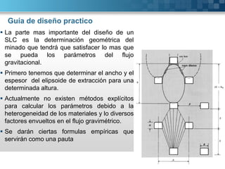 Guía de diseño practico
 La parte mas importante del diseño de un
SLC es la determinación geométrica del
minado que tendrá que satisfacer lo mas que
se pueda los parámetros del flujo
gravitacional.
 Primero tenemos que determinar el ancho y el
espesor del elipsoide de extracción para una
determinada altura.
 Actualmente no existen métodos explícitos
para calcular los parámetros debido a la
heterogeneidad de los materiales y lo diversos
factores envueltos en el flujo gravimétrico.
 Se darán ciertas formulas empíricas que
servirán como una pauta
 