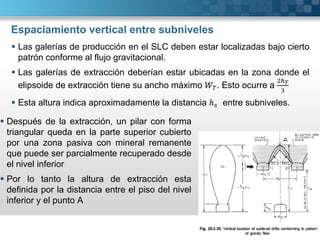 Espaciamiento vertical entre subniveles
 Después de la extracción, un pilar con forma
triangular queda en la parte superior cubierto
por una zona pasiva con mineral remanente
que puede ser parcialmente recuperado desde
el nivel inferior
 Por lo tanto la altura de extracción esta
definida por la distancia entre el piso del nivel
inferior y el punto A
 Las galerías de producción en el SLC deben estar localizadas bajo cierto
patrón conforme al flujo gravitacional.
 Las galerías de extracción deberían estar ubicadas en la zona donde el
elipsoide de extracción tiene su ancho máximo . Esto ocurre a
 Esta altura indica aproximadamente la distancia ℎ entre subniveles.
 