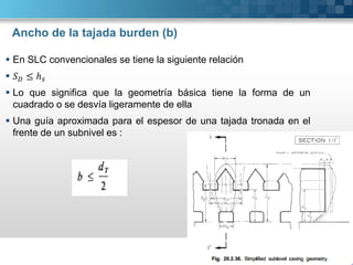 Ancho de la tajada burden (b)
 En SLC convencionales se tiene la siguiente relación
 ≤ ℎ
 Lo que significa que la geometría básica tiene la forma de un
cuadrado o se desvía ligeramente de ella
 Una guía aproximada para el espesor de una tajada tronada en el
frente de un subnivel es :
 