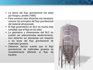 La teoría del flujo gravitacional fue dada
por Kvapil y Janelid (1956)
 Para construir silos eficientes era necesario
conocer los principios del flujo gravitacional
del material almacenado.
 El flujo gravimétrico en SLC es mucho mas
complejo que el flujo en los silos
 La geometría y dimensiones del SLC no
pueden ser seleccionadas aleatoriamente,
sino deberían ser planeadas con respecto
a las leyes del flujo gravitacional de
materiales gruesos.
 Debemos darnos cuenta que el flujo
gravitacional de materiales gruesos es
completamente diferente al flujo de
líquidos.
 