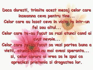 Daca doresti, trimite acest mesaj celor care inseamna ceva pentru tine... Celor care au lasat ceva in viata ta intr-un fel sau altul... Celor care te-au facut sa razi atunci cand ai avut nevoie... Celor care te-au facut sa vezi partea buna a vietii, atunci cand nu mai aveai speranta... si, celor carora ai vrea sa le spui ca apreciezi prietenia si dragostea lor. 