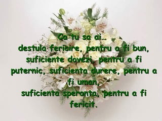 Ca tu sa ai…  destula fericire, pentru a fi bun, suficiente dovezi, pentru a fi puternic, suficienta durere, pentru a fi uman, suficienta speranta, pentru a fi fericit. 