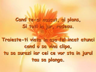 Cand te-ai nascut, ai plans , Si toti in jur, radeau. Traieste-ti viata in asa fel incat atunci cand o sa vina clipa, tu sa surazi iar cei ce vor sta in jurul tau sa planga. 