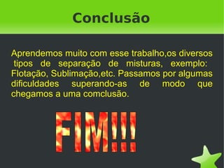 Conclusão

Aprendemos muito com esse trabalho,os diversos
 tipos de separação de misturas, exemplo:
Flotação, Sublimação,etc. Passamos por algumas
dificuldades superando-as de modo que
chegamos a uma comclusão.




                        
 