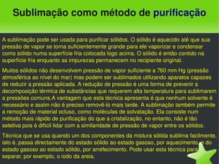 Sublimação como método de purificação

A sublimação pode ser usada para purificar sólidos. O sólido é aquecido até que sua 
pressão de vapor se torna suficientemente grande para ele vaporizar e condensar 
como sólido numa superfície fria colocada logo acima. O sólido é então contido na 
superfície fria enquanto as impurezas permanecem no recipiente original.
Muitos sólidos não desenvolvem pressão de vapor suficiente a 760 mm Hg (pressão 
atmosférica ao nível do mar) mas podem ser sublimados utilizando aparatos capazes 
de reduzir a pressão aplicada. A redução de pressão é uma forma de prevenir a 
decomposição térmica de substâncias que requerem alta temperatura para sublimarem 
a pressões comuns.A vantagem que esta técnica apresenta é que nenhum solvente é 
necessário e assim não é preciso removê­lo mais tarde. A sublimação também permite 
a remoção de material ocluso, como moléculas de solvatação. Ela consiste num 
método mais rápido de purificação do que a cristalização, no entanto, não é tão 
seletiva pois é difícil lidar com a similaridade de pressão de vapor entre os sólidos.
Técnica que se usa quando um dos componentes da mistura sólida sublima facilmente, 
isto é, passa directamente do estado sólido ao estado gasoso, por aquecimento, e do 
estado gasoso ao estado sólido, por arrefecimento. Pode usar esta técnica para 
separar, por exemplo, o iodo da areia.
                                             
 