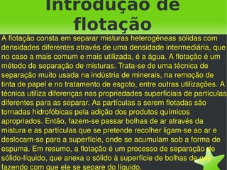 Introdução de
                flotação
A flotação consta em separar misturas heterogêneas sólidas com 
densidades diferentes através de uma densidade intermediária, que 
no caso a mais comum e mais utilizada, é a água. A flotação é um 
método de separação de misturas. Trata­se de uma técnica de 
separação muito usada na indústria de minerais, na remoção de 
tinta de papel e no tratamento de esgoto, entre outras utilizações. A 
técnica utiliza diferenças nas propriedades superficiais de partículas 
diferentes para as separar. As partículas a serem flotadas são 
tornadas hidrofóbicas pela adição dos produtos químicos 
apropriados. Então, fazem­se passar bolhas de ar através da 
mistura e as partículas que se pretende recolher ligam­se ao ar e 
deslocam­se para a superfície, onde se acumulam sob a forma de 
espuma. Em resumo, a flotação é um processo de separação de 
sólido­líquido, que anexa o sólido à superfície de bolhas de gás 
                                    
fazendo com que ele se separe do líquido.
 
