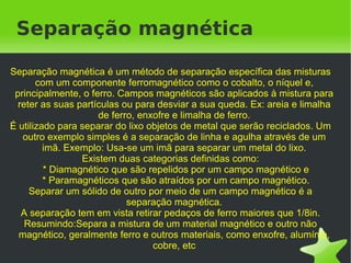 Separação magnética

Separação magnética é um método de separação específica das misturas
       com um componente ferromagnético como o cobalto, o níquel e,
 principalmente, o ferro. Campos magnéticos são aplicados à mistura para
  reter as suas partículas ou para desviar a sua queda. Ex: areia e limalha
                     de ferro, enxofre e limalha de ferro.
É utilizado para separar do lixo objetos de metal que serão reciclados. Um
   outro exemplo simples é a separação de linha e agulha através de um
         imã. Exemplo: Usa-se um imã para separar um metal do lixo.
                 Existem duas categorias definidas como:
         * Diamagnético que são repelidos por um campo magnético e
         * Paramagnéticos que são atraídos por um campo magnético.
     Separar um sólido de outro por meio de um campo magnético é a
                            separação magnética.
   A separação tem em vista retirar pedaços de ferro maiores que 1/8in.
    Resumindo:Separa a mistura de um material magnético e outro não
  magnético, geralmente ferro e outros materiais, como enxofre, alumínio,
                                  cobre, etc
                                       
 