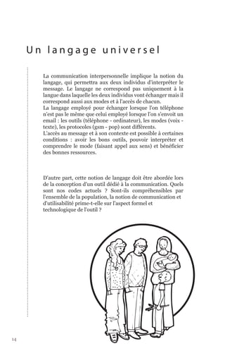 Un langage universel

       La communication interpersonnelle implique la notion du
       langage, qui permettra aux deux individus d'interpréter le
       message. Le langage ne correspond pas uniquement à la
       langue dans laquelle les deux individus vont échanger mais il
       correspond aussi aux modes et à l'accès de chacun.
       La langage employé pour échanger lorsque l'on téléphone
       n'est pas le même que celui employé lorsque l'on s'envoit un
       email : les outils (téléphone - ordinateur), les modes (voix -
       texte), les protocoles (gsm - pop) sont différents.
       L'accès au message et à son contexte est possible à certaines
       conditions : avoir les bons outils, pouvoir interpréter et
       comprendre le mode (faisant appel aux sens) et bénéficier
       des bonnes ressources.



       D'autre part, cette notion de langage doit être abordée lors
       de la conception d'un outil dédié à la communication. Quels
       sont nos codes actuels ? Sont-ils compréhensibles par
       l'ensemble de la population, la notion de communication et
       d'utilisabilité prime-t-elle sur l'aspect formel et
       technologique de l'outil ?




14
 