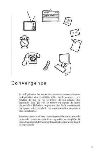 Convergence

  La multiplication des modes de communication entraîne une
  multiplication des possibilités d'être ou de contacter : en
  fonction du lieu où l'on se trouve, de son activité, des
  personnes avec qui l'on se trouve ou encore de notre
  disponibilité. Il devient de plus en plus facile de contacter
  quelqu'un tout en rendant cette communication de plus en
  plus complexifiée.

  En orientant un outil vers la convergence d'un maximum de
  modes de communication, il sera question de simplifier la
  prise de contact et de l'axer sur le contexte plus que sur l'outil
  ou le protocole.




                                                                       15
 