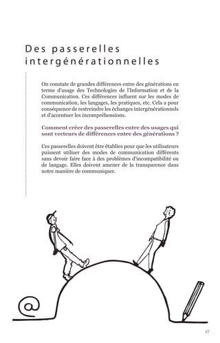 Des passerelles
intergénérationnelles

  On constate de grandes différences entre des générations en
  terme d'usage des Technologies de l'Information et de la
  Communication. Ces différences influent sur les modes de
  communication, les langages, les pratiques, etc. Cela a pour
  conséquence de restreindre les échanges intergénérationnels
  et d'accentuer les incompréhensions.

  Comment créer des passerelles entre des usages qui
  sont vecteurs de différences entre des générations ?

  Ces passerelles doivent être établies pour que les utilisateurs
  puissent utiliser des modes de communication différents
  sans devoir faire face à des problèmes d'incompatibilité ou
  de langage. Elles doivent amener de la transparence dans
  notre manière de communiquer.




                                                                    17
 