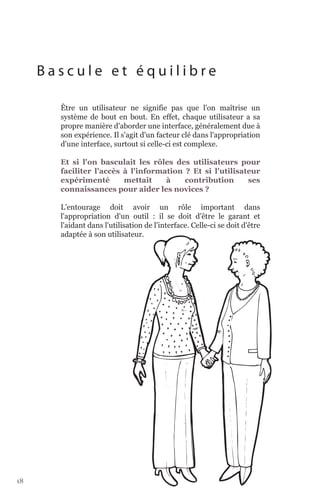 Bascule et équilibre

       Être un utilisateur ne signifie pas que l'on maîtrise un
       système de bout en bout. En effet, chaque utilisateur a sa
       propre manière d'aborder une interface, généralement due à
       son expérience. Il s'agit d'un facteur clé dans l'appropriation
       d'une interface, surtout si celle-ci est complexe.

       Et si l'on basculait les rôles des utilisateurs pour
       faciliter l'accès à l'information ? Et si l'utilisateur
       expérimenté       mettait    à    contribution      ses
       connaissances pour aider les novices ?

       L'entourage doit avoir un rôle important dans
       l'appropriation d'un outil : il se doit d'être le garant et
       l'aidant dans l'utilisation de l'interface. Celle-ci se doit d'être
       adaptée à son utilisateur.




18
 