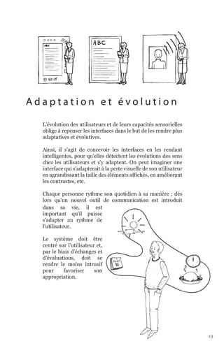 Adaptation et évolution

  L'évolution des utilisateurs et de leurs capacités sensorielles
  oblige à repenser les interfaces dans le but de les rendre plus
  adaptatives et évolutives.

  Ainsi, il s'agit de concevoir les interfaces en les rendant
  intelligentes, pour qu'elles détectent les évolutions des sens
  chez les utilisateurs et s'y adaptent. On peut imaginer une
  interface qui s'adapterait à la perte visuelle de son utilisateur
  en agrandissant la taille des éléments affichés, en améliorant
  les contrastes, etc.

  Chaque personne rythme son quotidien à sa manière ; dès
  lors qu'un nouvel outil de communication est introduit
  dans sa vie, il est
  important qu'il puisse
  s'adapter au rythme de
  l'utilisateur.

  Le système doit être
  centré sur l'utilisateur et,
  par le biais d'échanges et
  d'évaluations, doit se
  rendre le moins intrusif
  pour     favoriser      son
  appropriation.




                                                                      19
 