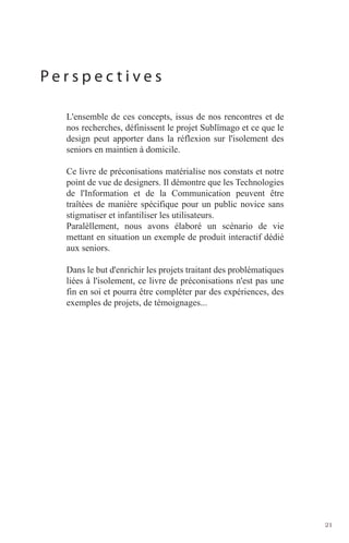 Perspectives

  L'ensemble de ces concepts, issus de nos rencontres et de
  nos recherches, définissent le projet Sublïmago et ce que le
  design peut apporter dans la réflexion sur l'isolement des
  seniors en maintien à domicile.

  Ce livre de préconisations matérialise nos constats et notre
  point de vue de designers. Il démontre que les Technologies
  de l'Information et de la Communication peuvent être
  traîtées de manière spécifique pour un public novice sans
  stigmatiser et infantiliser les utilisateurs.
  Paralèllement, nous avons élaboré un scénario de vie
  mettant en situation un exemple de produit interactif dédié
  aux seniors.

  Dans le but d'enrichir les projets traitant des problématiques
  liées à l'isolement, ce livre de préconisations n'est pas une
  fin en soi et pourra être compléter par des expériences, des
  exemples de projets, de témoignages...




                                                                   21
 