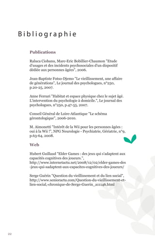 Bibliographie

       Publications

       Raluca Ciobanu, Marc-Eric Bobillier-Chaumon "Etude
       d'usages et des incidents psychosociales d'un dispositif
       dédiée aux personnes âgées", 2006.

       Jean-Baptiste Fotso-Djemo "Le vieillissement, une affaire
       de générations", Le journal des psychologues, n°250,
       p.20-25, 2007.

       Anne Ferrari "Habitat et espace physique chez le sujet âgé.
       L'intervention du psychologie à domicile.", Le journal des
       psychologues, n°250, p.47-55, 2007.

       Conseil Général de Loire-Atlantique "Le schéma
       gérontologique", 2006-2010.

       M. Aimonetti "Intérêt de la Wii pour les personnes âgées :
       oui à la Wii !", NPG Neurologie - Psychiatrie, Gériatrie, n°9,
       p.63-64, 2008.

       Web

       Hubert Guillaud "Elder Games : des jeux qui s'adaptent aux
       capacités cognitives des joueurs.",
       http://www.internetactu.net/2008/12/02/elder-games-des
       -jeux-qui-sadaptent-aux-capacites-cognitives-des-joueurs/

       Serge Guérin "Question du vieillissement et du lien social",
       http://www.senioractu.com/Question-du-vieillissement-et-
       lien-social,-chronique-de-Serge-Guerin_a11146.html




22
 