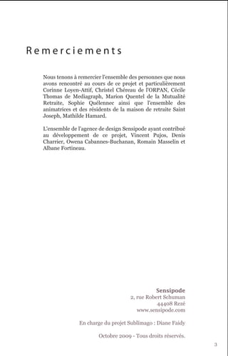 Remerciements

  Nous tenons à remercier l'ensemble des personnes que nous
  avons rencontré au cours de ce projet et particulièrement
  Corinne Loyen-Attif, Christel Chéreau de l'ORPAN, Cécile
  Thomas de Mediagraph, Marion Quentel de la Mutualité
  Retraite, Sophie Quélennec ainsi que l'ensemble des
  animatrices et des résidents de la maison de retraite Saint
  Joseph, Mathilde Hamard.

  L'ensemble de l'agence de design Sensipode ayant contribué
  au développement de ce projet, Vincent Pujos, Denis
  Charrier, Owena Cabannes-Buchanan, Romain Masselin et
  Albane Fortineau.




                                                Sensipode
                                      2, rue Robert Schuman
                                                 44408 Rezé
                                         www.sensipode.com

                En charge du projet Sublïmago : Diane Faidy

                         Octobre 2009 - Tous droits réservés.
                                                                3
 