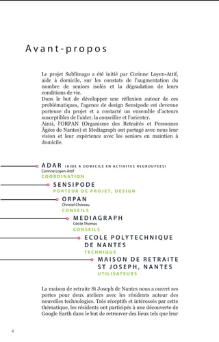 Avant-propos

      Le projet Sublïmago a été initié par Corinne Loyen-Attif,
      aide à domicile, sur les constats de l'augmentation du
      nombre de seniors isolés et la dégradation de leurs
      conditions de vie.
      Dans le but de développer une réflexion autour de ces
      problématiques, l'agence de design Sensipode est devenue
      porteuse du projet et a contacté un ensemble d'acteurs
      susceptibles de l'aider, la conseiller et l'orienter.
      Ainsi, l'ORPAN (Organisme des Retraités et Personnes
      Âgées de Nantes) et Mediagraph ont partagé avec nous leur
      vision et leur expérience avec les seniors en maintien à
      domicile.



      ADAR          AIDE A DOMICILE EN ACTIVITES REGROUPEES
      Corinne Loyen-Attif
      C O O R D I N AT I O N
            SENSIPODE
            P O R T E U R D E P R O J E T, D E S I G N
                 O R PA N
                 Christel Chéreau
                 CONSEILS
                        MEDIAGRAPH
                        Cécile Thomas
                        CONSEILS
                               E C O L E P O LY T E C H N I Q U E
                               DE NANTES
                               TECHNIQUE
                                        MAISON DE RETRAITE
                                        ST JOSEPH, NANTES
                                        U T I L I S AT E U R S


      La maison de retraite St Joseph de Nantes nous a ouvert ses
      portes pour deux ateliers avec les résidents autour des
      nouvelles technologies. Très réceptifs et intéressés par cette
      thématique, les résidents ont participés à une découverte de
      Google Earth dans le but de retrouver des lieux tels que leur


4
 