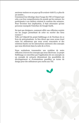 ancienne maison ou un pays qu'ils avaient visité il y a plus de
30 années...
Constatant leur décalage dans l'usage des TIC et l'impact que
cela a sur leur compréhension du monde qui les entoure, les
participants à ces ateliers créaient le contenu des scéances.
Pour favoriser leur implication, il était nécessaire qu'une
personne manipule l'interface de Google Earth.

En tant que designers, comment offrir une réflexion centrée
sur les usages permettant de créer ou recréer des liens
sociaux ?
Telle est l'objectif du projet Sublïmago et de l'écriture de ce
livre de préconisations. Le lien direct que nous avons tracé
entre les utilisateurs que nous avons rencontrés et des
solutions basées sur les interactions amènent à des concepts
que nous décriront dans la suite de ce livre.

Nous souhaitons transmettre une synthèse de notre
réflexion à travers les concepts que nous décrivons. Le projet
Sublïmago se concrétise par l'application de ces concepts en
un exemple de scénario démontrant des possibilités de
développement et d'orientations possibles en terme de
design pour des utilisateurs peu enclin aux TIC.




                                                                  5
 