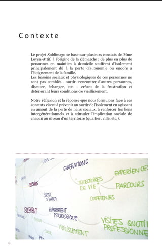 Contexte

      Le projet Sublïmago se base sur plusieurs constats de Mme
      Loyen-Attif, à l'origine de la démarche : de plus en plus de
      personnes en maintien à domicile souffrent d'isolement
      principalement dû à la perte d'autonomie ou encore à
      l'éloignement de la famille.
      Les besoins sociaux et physiologiques de ces personnes ne
      sont pas comblés - sortir, rencontrer d'autres personnes,
      discuter, échanger, etc. - créant de la frustration et
      détériorant leurs conditions de vieillissement.

      Notre réflexion et la réponse que nous formulons face à ces
      constats visent à prévenir ou sortir de l'isolement en agissant
      en amont de la perte de liens sociaux, à renforcer les liens
      intergénérationnels et à stimuler l'implication sociale de
      chacun au niveau d'un territoire (quartier, ville, etc.).




8
 