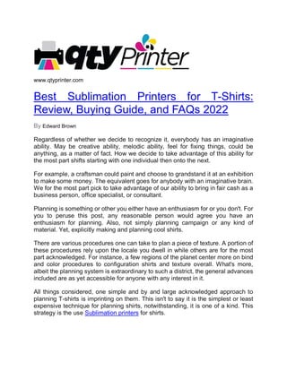 www.qtyprinter.com
Best Sublimation Printers for T-Shirts:
Review, Buying Guide, and FAQs 2022
By Edward Brown
Regardless of whether we decide to recognize it, everybody has an imaginative
ability. May be creative ability, melodic ability, feel for fixing things, could be
anything, as a matter of fact. How we decide to take advantage of this ability for
the most part shifts starting with one individual then onto the next.
For example, a craftsman could paint and choose to grandstand it at an exhibition
to make some money. The equivalent goes for anybody with an imaginative brain.
We for the most part pick to take advantage of our ability to bring in fair cash as a
business person, office specialist, or consultant.
Planning is something or other you either have an enthusiasm for or you don't. For
you to peruse this post, any reasonable person would agree you have an
enthusiasm for planning. Also, not simply planning campaign or any kind of
material. Yet, explicitly making and planning cool shirts.
There are various procedures one can take to plan a piece of texture. A portion of
these procedures rely upon the locale you dwell in while others are for the most
part acknowledged. For instance, a few regions of the planet center more on bind
and color procedures to configuration shirts and texture overall. What's more,
albeit the planning system is extraordinary to such a district, the general advances
included are as yet accessible for anyone with any interest in it.
All things considered, one simple and by and large acknowledged approach to
planning T-shirts is imprinting on them. This isn't to say it is the simplest or least
expensive technique for planning shirts, notwithstanding, it is one of a kind. This
strategy is the use Sublimation printers for shirts.
 