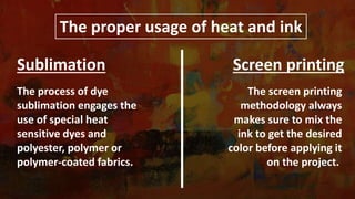 The proper usage of heat and ink
The process of dye
sublimation engages the
use of special heat
sensitive dyes and
polyester, polymer or
polymer-coated fabrics.
The screen printing
methodology always
makes sure to mix the
ink to get the desired
color before applying it
on the project.
Sublimation Screen printing
 