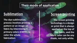 Their mode of application
The dye-sublimation
process involves printing a
pattern or an image on
fabric by intermixing 4
primary colors (CMYK) to
color the whole
fabrication.
The screen printing
technology is a design
or print that is always
applied on the top of
the fabric, and the
fabric color can be any
shade, not only white.
Sublimation Screen printing
 