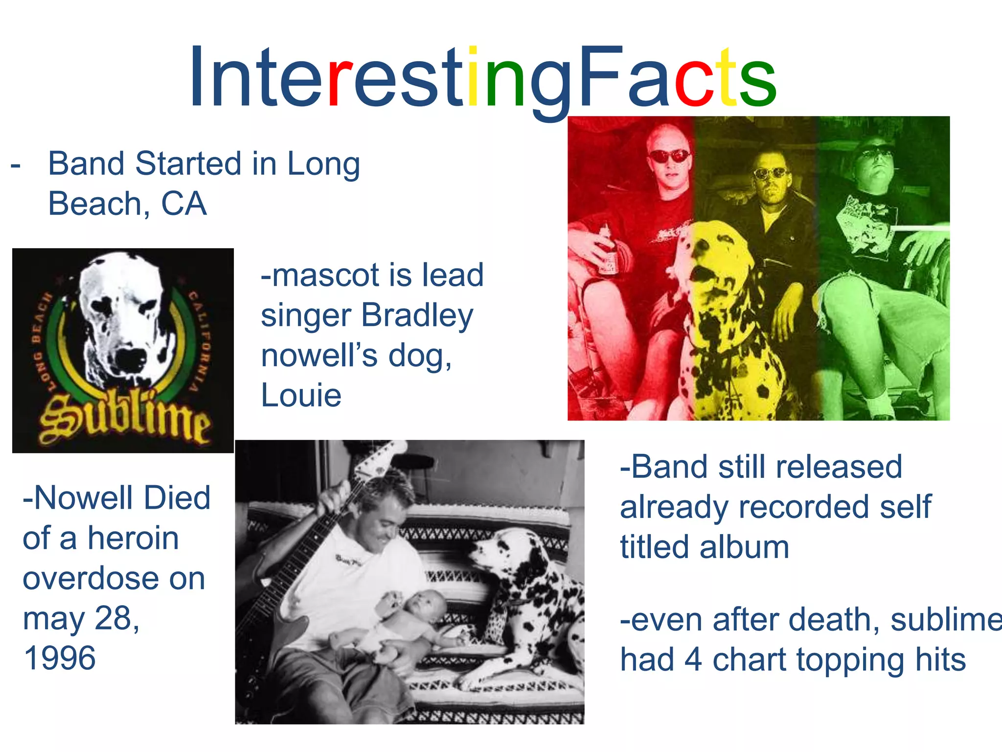 InterestingFactsBand Started in Long Beach, CA-mascot is lead singer Bradley nowell’s dog, Louie-Band still released already recorded self titled album-Nowell Died of a heroin overdose on may 28, 1996-even after death, sublime had 4 chart topping hits