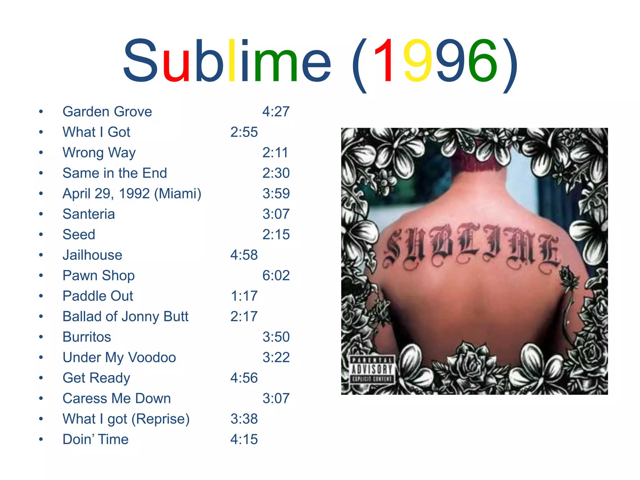 Sublime (1996)Garden Grove				4:27What I Got				2:55Wrong Way				2:11Same in the End			2:30April 29, 1992 (Miami)		3:59Santeria					3:07Seed						2:15Jailhouse				4:58Pawn Shop				6:02Paddle Out				1:17Ballad of Jonny Butt		2:17Burritos					3:50Under My Voodoo			3:22Get Ready				4:56Caress Me Down			3:07What I got (Reprise)		3:38Doin’ Time				4:15