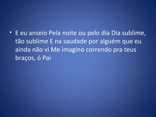 • E eu anseio Pela noite ou pelo dia Dia sublime,
tão sublime E na saudade por alguém que eu
ainda não vi Me imagino correndo pra teus
braços, ó Pai
 