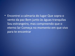 • Encontrei a calmaria do lugar Que sopra o
vento da paz Bem junto às águas tranquilas
Sou estrangeiro, mas compreendo que o
eterno lar Começa no momento em que vivo
para te encontrar
 