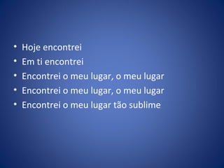 • Hoje encontrei
• Em ti encontrei
• Encontrei o meu lugar, o meu lugar
• Encontrei o meu lugar, o meu lugar
• Encontrei o meu lugar tão sublime
 