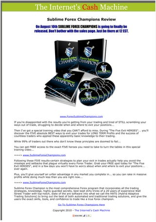 The Internet's Cash Machine
                                                       

                          Sublime Forex Champions Review

                 On August 10th SUBLIME FOREX CHAMPIONS is going to finally be
                released. Don't bother with the sales page. Just be there at 12 EST.




                                     www.ForexSublimeChampions.com

If you're disappointed with the results you're getting from your trading and tired of STILL scrambling your
ways out of trade, struggling to decide when and where to exit your positions...

Then I've got a special training video that you CAN'T afford to miss. During "The Five Exit HEROES"... you'll
discover the FIVE absolute BEST ways to exit your trades for LONG TERM Profits and the success of
countless traders who applied these apparently basic knowledge to their trading.

While 99% of traders out there who don't know these principles are doomed to fail...

You can get FREE access to the exact FIVE heroes you need to take to turn the tables in this special
training video...

===> www.SublimeForexChampions.com

Following these FIVE results-certain strategies to plan your exit in trades actually help you avoid the
missteps and setbacks that plague virtually every Forex Trader. Grab your FREE spot today for "The Five
Exit HEROES", and in a few days you won't have to worry about when and where to exit your positions...
ever again.

Plus, you'll give yourself an unfair advantage in any market you complete in... so you can rake in massive
profits while doing much less than you are right now...

===> www.SublimeForexChampions.com

Sublime Forex Champion is the most comprehensive Forex program that incorporates all the trading
strategies, knowledge, highly guarded secrets, best kept dirty tricks of a 20 years of experience Wall
Street Trader with top-notch, state of the are software into what we call the HATS (Hybrid Adaptive
Trading Solutions) to bring out the best of both automated and traditional trading solutions, and give the
users the exact skills, tools, and confidence to trade like a true forex champion.

                                   Go To Sublime Forex Champions Here

                               Copyright 2010 - The Internet's Cash Machine

                                               
 