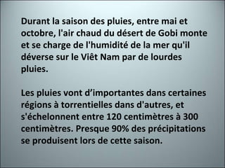 Durant la saison des pluies, entre mai et octobre, l'air chaud du désert de Gobi monte et se charge de l'humidité de la mer qu'il déverse sur le Viêt Nam par de lourdes pluies. Les pluies vont d’importantes dans certaines régions à torrentielles dans d'autres, et s'échelonnent entre 120 centimètres à 300 centimètres. Presque 90% des précipitations se produisent lors de cette saison. 