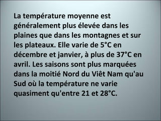 La température moyenne est généralement plus élevée dans les plaines que dans les montagnes et sur les plateaux. Elle varie de 5°C en décembre et janvier, à plus de 37°C en avril. Les saisons sont plus marquées dans la moitié Nord du Viêt Nam qu'au Sud où la température ne varie quasiment qu'entre 21 et 28°C. 