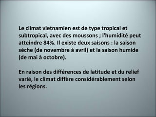 Le climat vietnamien est de type tropical et subtropical, avec des moussons ; l'humidité peut atteindre 84%. Il existe deux saisons : la saison sèche (de novembre à avril) et la saison humide (de mai à octobre). En raison des différences de latitude et du relief varié, le climat diffère considérablement selon les régions. 