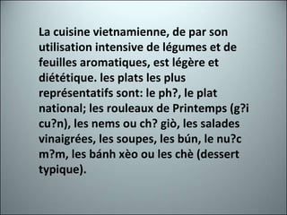 La cuisine vietnamienne, de par son utilisation intensive de légumes et de feuilles aromatiques, est légère et diététique. les plats les plus représentatifs sont: le ph?, le plat national; les rouleaux de Printemps (g?i cu?n), les nems ou ch? giò, les salades vinaigrées, les soupes, les bún, le nu?c m?m, les bánh xèo ou les chè (dessert typique). 