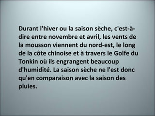 Durant l'hiver ou la saison sèche, c'est-à-dire entre novembre et avril, les vents de la mousson viennent du nord-est, le long de la côte chinoise et à travers le Golfe du Tonkin où ils engrangent beaucoup d'humidité. La saison sèche ne l'est donc qu'en comparaison avec la saison des pluies. 